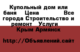 Купольный дом или баня  › Цена ­ 68 000 - Все города Строительство и ремонт » Услуги   . Крым,Армянск